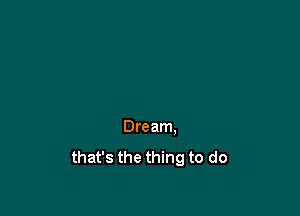 Dream.
that's the thing to do