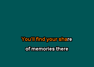 You'll find your share

of memories there
