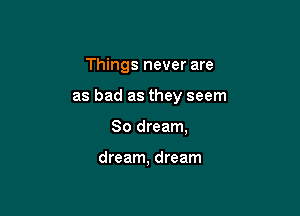 Things never are

as bad as they seem

So dream,

dream, dream