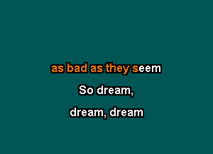 as bad as they seem

So dream,

dream, dream