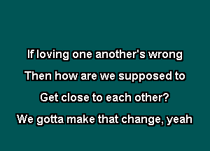 lfloving one another's wrong
Then how are we supposed to

Get close to each other?

We gotta make that change, yeah