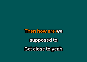 Then how are we

supposedto

Get close to yeah