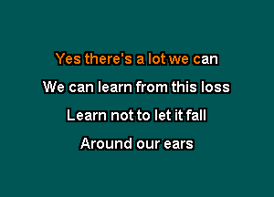 Yes there's a lot we can

We can learn from this loss

Learn not to let it fall

Around our ears