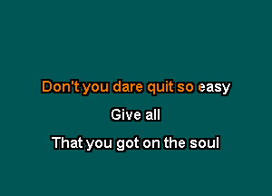 Don't you dare quit so easy

Give all

That you got on the soul
