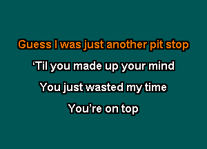 Guess I was just another pit stop

Til you made up your mind

You just wasted my time

You're on top