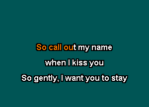 So call out my name

when I kiss you

So gently, I want you to stay