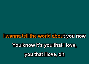 lwanna tell the world about you now

You know it's you that I love,

you thatl love, oh