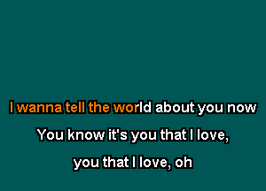 lwanna tell the world about you now

You know it's you that I love,

you thatl love, oh