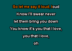 So let me say it loud, loud

Know I'll swear never
let them bring you down
You know it's you that I love,
you that I love,
oh