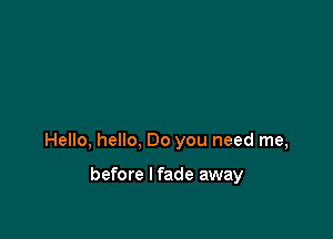 Hello, hello, Do you need me,

before I fade away