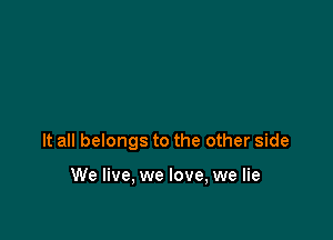 It all belongs to the other side

We live, we love, we lie