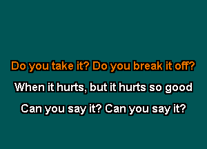 Do you take it? Do you break it off?

When it hurts, but it hurts so good

Can you say it? Can you say it?