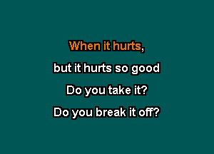 When it hurts,
but it hurts so good

00 you take it?

Do you break it off?