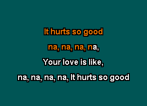 It hurts so good

na, na, na, na,
Your love is like,

na, na, na, na, It hurts so good