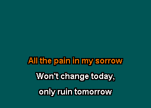 All the pain in my sorrow

Won't change today,

only ruin tomorrow