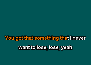 You got that something that I never

want to lose, lose, yeah