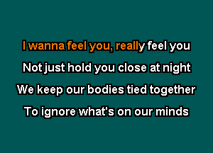 I wanna feel you, really feel you
Notjust hold you close at night
We keep our bodies tied together

To ignore what's on our minds