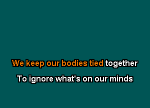 We keep our bodies tied together

To ignore what's on our minds