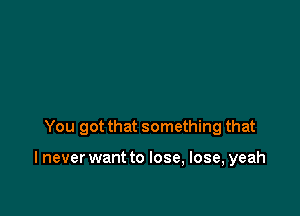 You got that something that

I never want to lose, lose, yeah