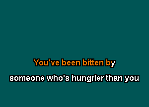 You've been bitten by

someone who's hungrier than you
