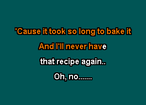 'Cause it took so long to bake it

And I'll never have

that recipe again.
Oh, no .......
