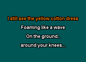 I still see the yellow cotton dress

Foaming like a wave

0n the ground.

around your knees...