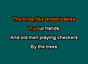 The birds, like tender babies

in your hands

And old men playing checkers

By the trees