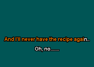 And I'll never have the recipe again.
Oh, no .......