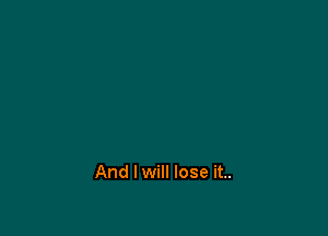 And I will lose it..