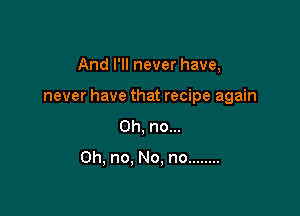 And I'll never have,

never have that recipe again

Oh, no...

Oh, no. No, no ........