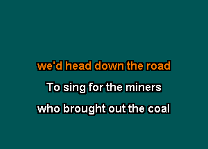 we'd head down the road

To sing for the miners

who brought out the coal