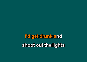 I'd get drunk and

shoot out the lights
