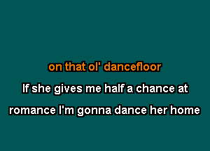 on that ol' dancefloor

If she gives me halfa chance at

romance I'm gonna dance her home