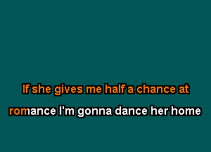 If she gives me halfa chance at

romance I'm gonna dance her home