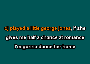 dj played a little georgejones, If she
gives me halfa chance at romance

I'm gonna dance her home