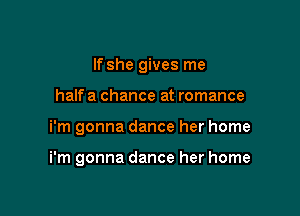 If she gives me
halfa chance at romance

i'm gonna dance her home

i'm gonna dance her home