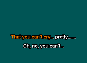 That you can't cry... pretty .......

Oh, no. you can't...