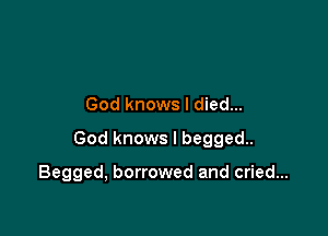God knows I died...

God knows I begged.

Begged, borrowed and cried...
