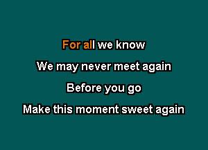 For all we know
We may never meet again

Before you 90

Make this moment sweet again