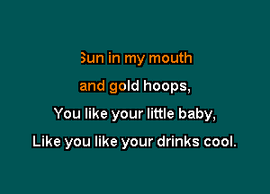 Sun in my mouth

and gold hoops,

You like your little baby,

Like you like your drinks cool.