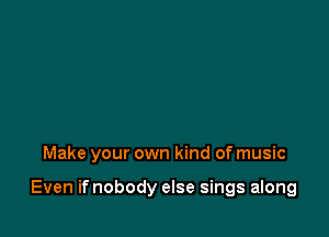 Make your own kind of music

Even if nobody else sings along
