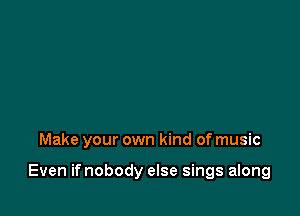 Make your own kind of music

Even if nobody else sings along
