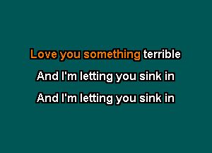 Love you something terrible

And I'm letting you sink in

And I'm letting you sink in