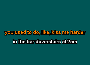 you used to do, like, kiss me harder

in the bar downstairs at 2am