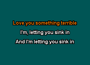 Love you something terrible

I'm, letting you sink in

And I'm letting you sink in