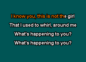 lknow you, this is not the girl
That I used to whirl, around me

What's happening to you?

What's happening to you?