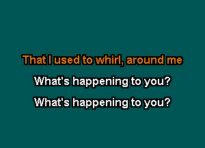 That I used to whirl, around me

What's happening to you?

What's happening to you?