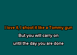 I love it, I shoot it like a Tommy gun

But you will carry on

until the day you are done