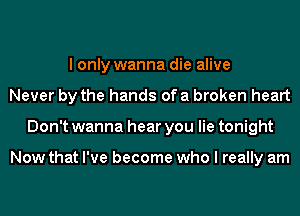 I only wanna die alive
Never by the hands of a broken heart
Don't wanna hear you lie tonight

Now that I've become who I really am