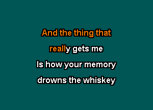 And the thing that

really gets me

Is how your memory

drowns the whiskey